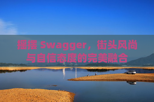 摇摆 Swagger，街头风尚与自信态度的完美融合